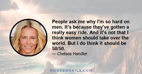 People ask me why I'm so hard on men. It's because they've gotten a really easy ride. And it's not that I think women should take over the world. But I do think it should be 50/50.