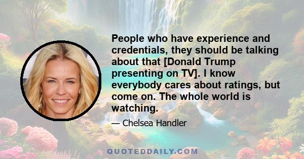 People who have experience and credentials, they should be talking about that [Donald Trump presenting on TV]. I know everybody cares about ratings, but come on. The whole world is watching.