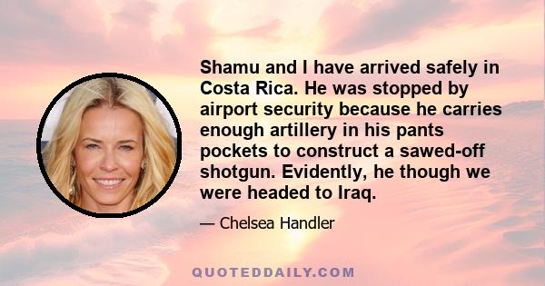 Shamu and I have arrived safely in Costa Rica. He was stopped by airport security because he carries enough artillery in his pants pockets to construct a sawed-off shotgun. Evidently, he though we were headed to Iraq.