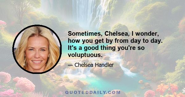 Sometimes, Chelsea, I wonder, how you get by from day to day. It's a good thing you're so voluptuous.