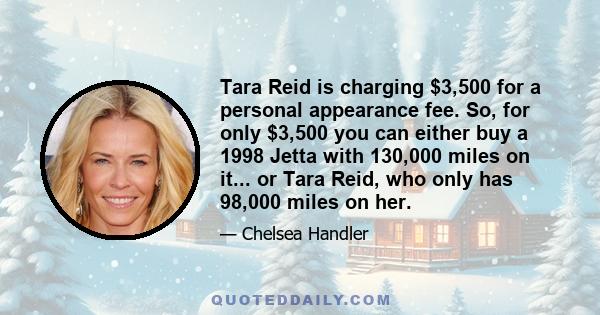 Tara Reid is charging $3,500 for a personal appearance fee. So, for only $3,500 you can either buy a 1998 Jetta with 130,000 miles on it... or Tara Reid, who only has 98,000 miles on her.