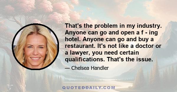 That's the problem in my industry. Anyone can go and open a f - ing hotel. Anyone can go and buy a restaurant. It's not like a doctor or a lawyer, you need certain qualifications. That's the issue.