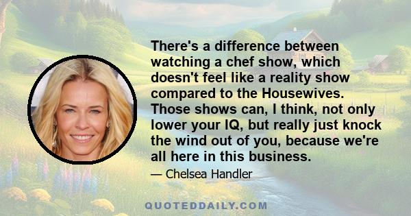 There's a difference between watching a chef show, which doesn't feel like a reality show compared to the Housewives. Those shows can, I think, not only lower your IQ, but really just knock the wind out of you, because