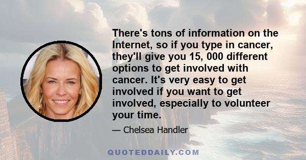 There's tons of information on the Internet, so if you type in cancer, they'll give you 15, 000 different options to get involved with cancer. It's very easy to get involved if you want to get involved, especially to