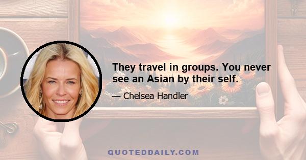 They travel in groups. You never see an Asian by their self.