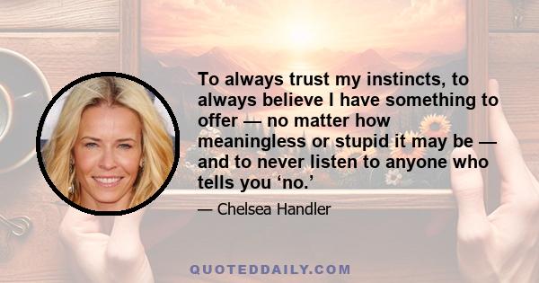 To always trust my instincts, to always believe I have something to offer — no matter how meaningless or stupid it may be — and to never listen to anyone who tells you ‘no.’