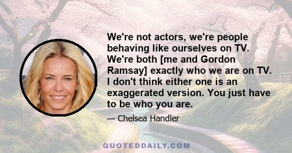 We're not actors, we're people behaving like ourselves on TV. We're both [me and Gordon Ramsay] exactly who we are on TV. I don't think either one is an exaggerated version. You just have to be who you are.