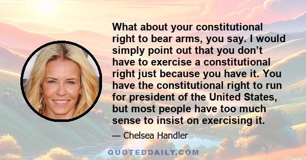 What about your constitutional right to bear arms, you say. I would simply point out that you don’t have to exercise a constitutional right just because you have it. You have the constitutional right to run for