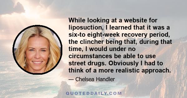 While looking at a website for liposuction, I learned that it was a six-to eight-week recovery period, the clincher being that, during that time, I would under no circumstances be able to use street drugs. Obviously I