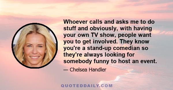 Whoever calls and asks me to do stuff and obviously, with having your own TV show, people want you to get involved. They know you're a stand-up comedian so they're always looking for somebody funny to host an event.