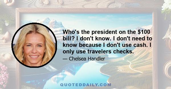 Who's the president on the $100 bill? I don't know. I don't need to know because I don't use cash. I only use travelers checks.