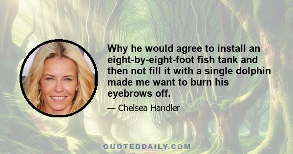 Why he would agree to install an eight-by-eight-foot fish tank and then not fill it with a single dolphin made me want to burn his eyebrows off.