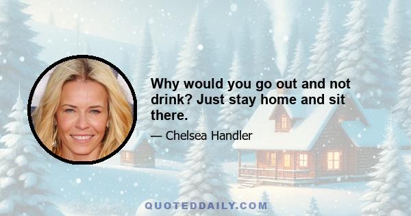 Why would you go out and not drink? Just stay home and sit there.