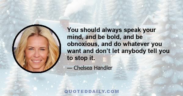 You should always speak your mind, and be bold, and be obnoxious, and do whatever you want and don’t let anybody tell you to stop it.