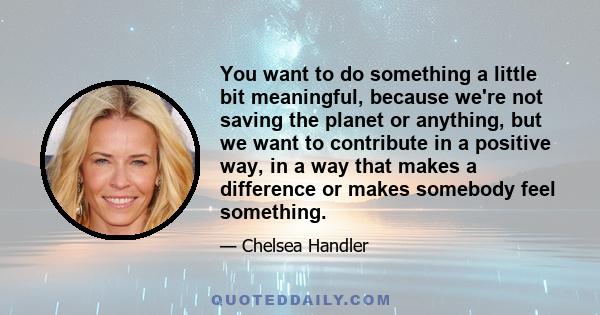 You want to do something a little bit meaningful, because we're not saving the planet or anything, but we want to contribute in a positive way, in a way that makes a difference or makes somebody feel something.