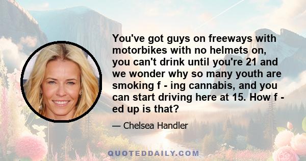 You've got guys on freeways with motorbikes with no helmets on, you can't drink until you're 21 and we wonder why so many youth are smoking f - ing cannabis, and you can start driving here at 15. How f - ed up is that?