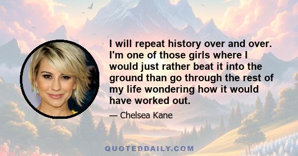 I will repeat history over and over. I'm one of those girls where I would just rather beat it into the ground than go through the rest of my life wondering how it would have worked out.