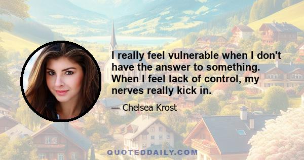 I really feel vulnerable when I don't have the answer to something. When I feel lack of control, my nerves really kick in.