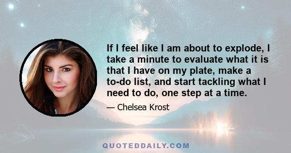 If I feel like I am about to explode, I take a minute to evaluate what it is that I have on my plate, make a to-do list, and start tackling what I need to do, one step at a time.