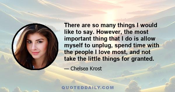 There are so many things I would like to say. However, the most important thing that I do is allow myself to unplug, spend time with the people I love most, and not take the little things for granted.