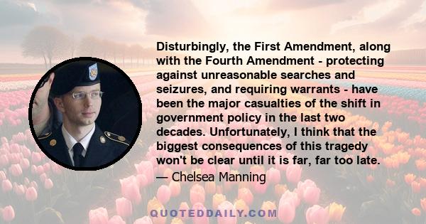 Disturbingly, the First Amendment, along with the Fourth Amendment - protecting against unreasonable searches and seizures, and requiring warrants - have been the major casualties of the shift in government policy in