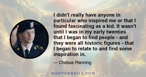 I didn't really have anyone in particular who inspired me or that I found fascinating as a kid. It wasn't until I was in my early twenties that I began to find people - and they were all historic figures - that I began