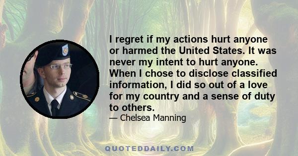 I regret if my actions hurt anyone or harmed the United States. It was never my intent to hurt anyone. When I chose to disclose classified information, I did so out of a love for my country and a sense of duty to others.