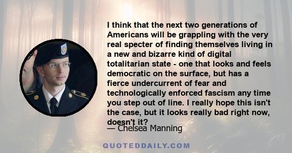 I think that the next two generations of Americans will be grappling with the very real specter of finding themselves living in a new and bizarre kind of digital totalitarian state - one that looks and feels democratic