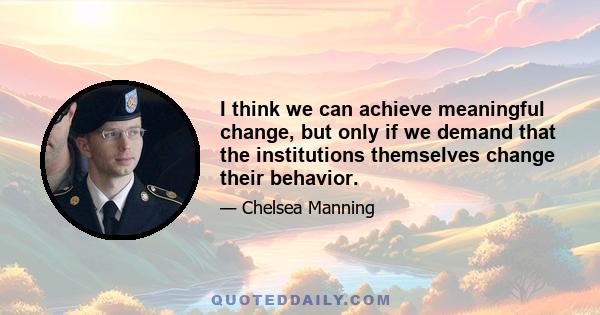 I think we can achieve meaningful change, but only if we demand that the institutions themselves change their behavior.