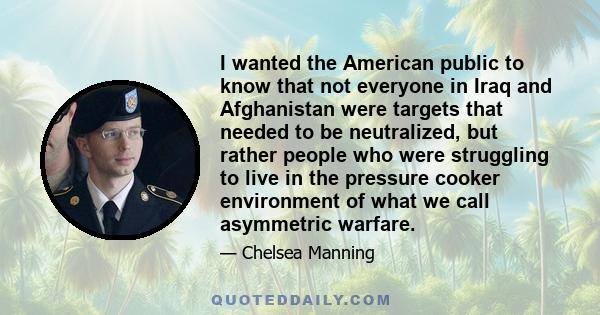 I wanted the American public to know that not everyone in Iraq and Afghanistan were targets that needed to be neutralized, but rather people who were struggling to live in the pressure cooker environment of what we call 