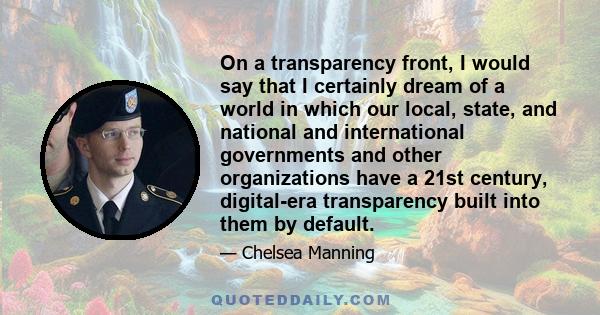 On a transparency front, I would say that I certainly dream of a world in which our local, state, and national and international governments and other organizations have a 21st century, digital-era transparency built