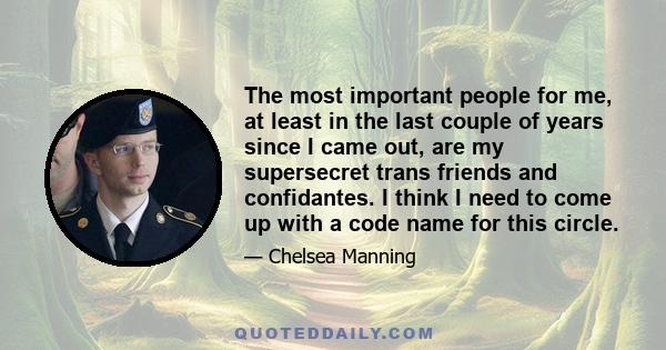 The most important people for me, at least in the last couple of years since I came out, are my supersecret trans friends and confidantes. I think I need to come up with a code name for this circle.