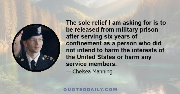 The sole relief I am asking for is to be released from military prison after serving six years of confinement as a person who did not intend to harm the interests of the United States or harm any service members.