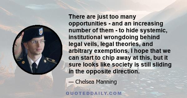 There are just too many opportunities - and an increasing number of them - to hide systemic, institutional wrongdoing behind legal veils, legal theories, and arbitrary exemptions. I hope that we can start to chip away