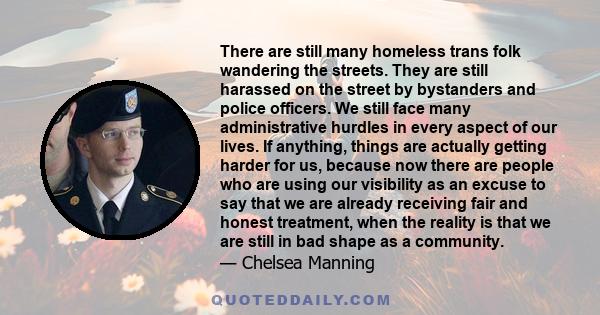 There are still many homeless trans folk wandering the streets. They are still harassed on the street by bystanders and police officers. We still face many administrative hurdles in every aspect of our lives. If