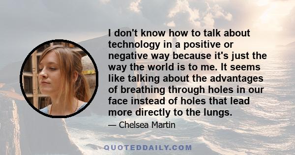 I don't know how to talk about technology in a positive or negative way because it's just the way the world is to me. It seems like talking about the advantages of breathing through holes in our face instead of holes