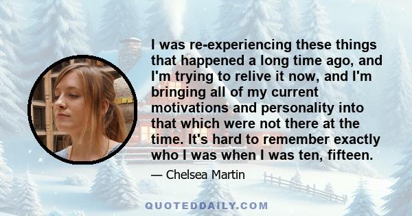 I was re-experiencing these things that happened a long time ago, and I'm trying to relive it now, and I'm bringing all of my current motivations and personality into that which were not there at the time. It's hard to