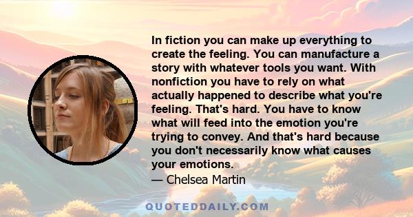 In fiction you can make up everything to create the feeling. You can manufacture a story with whatever tools you want. With nonfiction you have to rely on what actually happened to describe what you're feeling. That's