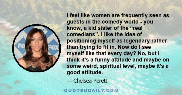 I feel like women are frequently seen as guests in the comedy world - you know, a kid sister of the “real comedians”. I like the idea of positioning myself as legendary rather than trying to fit in. Now do I see myself