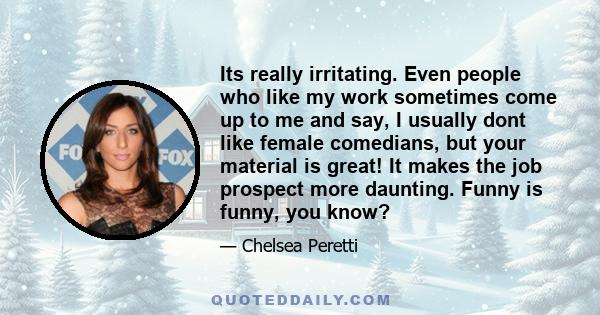 Its really irritating. Even people who like my work sometimes come up to me and say, I usually dont like female comedians, but your material is great! It makes the job prospect more daunting. Funny is funny, you know?