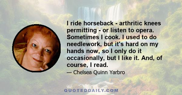 I ride horseback - arthritic knees permitting - or listen to opera. Sometimes I cook. I used to do needlework, but it's hard on my hands now, so I only do it occasionally, but I like it. And, of course, I read.