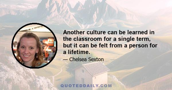 Another culture can be learned in the classroom for a single term, but it can be felt from a person for a lifetime.