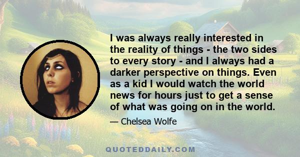 I was always really interested in the reality of things - the two sides to every story - and I always had a darker perspective on things. Even as a kid I would watch the world news for hours just to get a sense of what