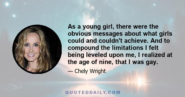 As a young girl, there were the obvious messages about what girls could and couldn't achieve. And to compound the limitations I felt being leveled upon me, I realized at the age of nine, that I was gay.