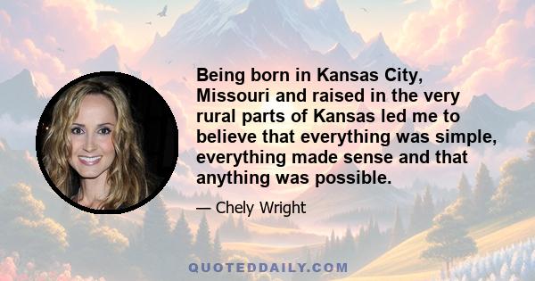 Being born in Kansas City, Missouri and raised in the very rural parts of Kansas led me to believe that everything was simple, everything made sense and that anything was possible.