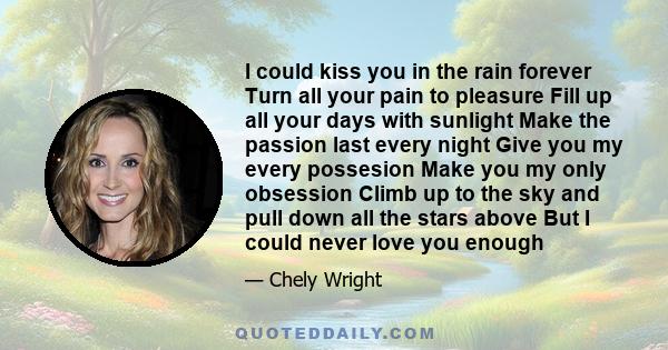 I could kiss you in the rain forever Turn all your pain to pleasure Fill up all your days with sunlight Make the passion last every night Give you my every possesion Make you my only obsession Climb up to the sky and