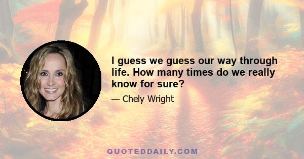 I guess we guess our way through life. How many times do we really know for sure?