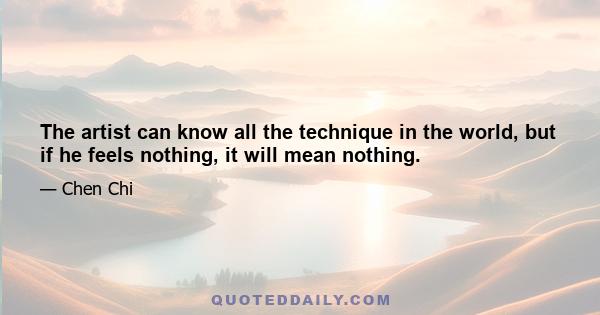 The artist can know all the technique in the world, but if he feels nothing, it will mean nothing.