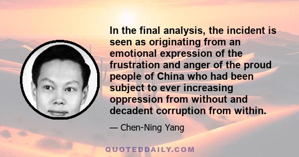 In the final analysis, the incident is seen as originating from an emotional expression of the frustration and anger of the proud people of China who had been subject to ever increasing oppression from without and