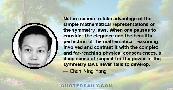 Nature seems to take advantage of the simple mathematical representations of the symmetry laws. When one pauses to consider the elegance and the beautiful perfection of the mathematical reasoning involved and contrast